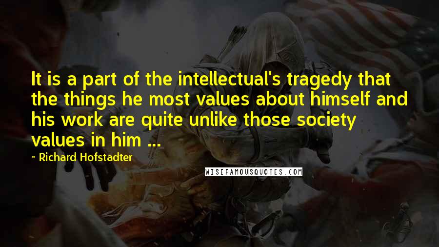 Richard Hofstadter Quotes: It is a part of the intellectual's tragedy that the things he most values about himself and his work are quite unlike those society values in him ...