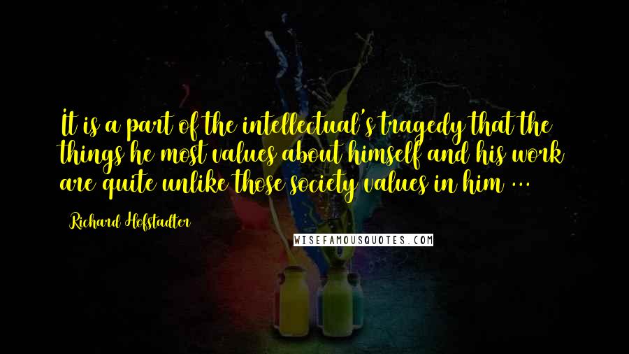 Richard Hofstadter Quotes: It is a part of the intellectual's tragedy that the things he most values about himself and his work are quite unlike those society values in him ...