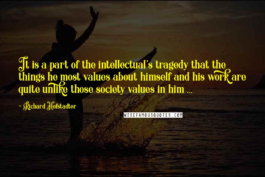 Richard Hofstadter Quotes: It is a part of the intellectual's tragedy that the things he most values about himself and his work are quite unlike those society values in him ...