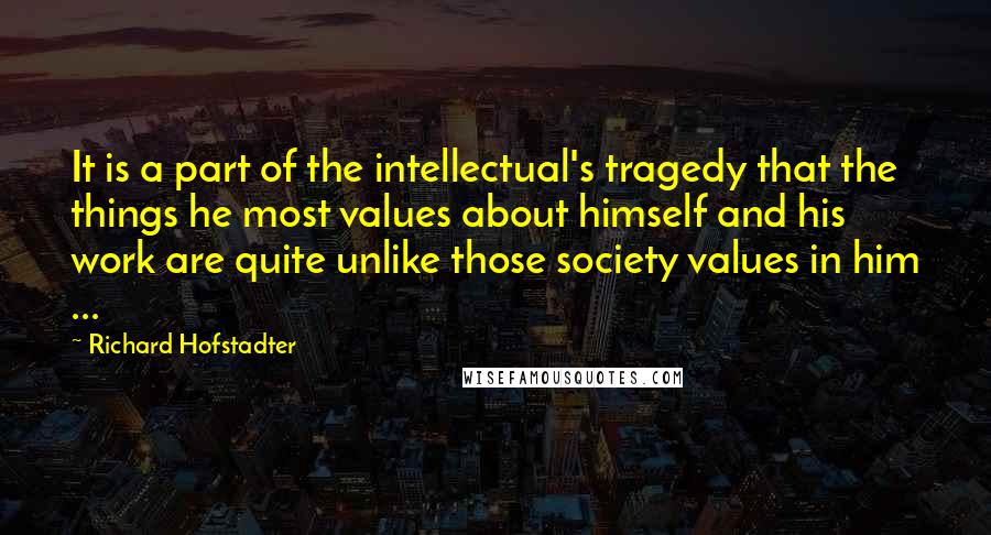 Richard Hofstadter Quotes: It is a part of the intellectual's tragedy that the things he most values about himself and his work are quite unlike those society values in him ...