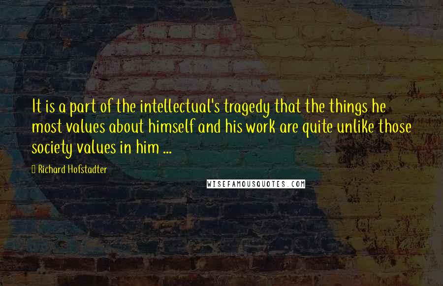 Richard Hofstadter Quotes: It is a part of the intellectual's tragedy that the things he most values about himself and his work are quite unlike those society values in him ...