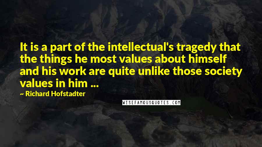 Richard Hofstadter Quotes: It is a part of the intellectual's tragedy that the things he most values about himself and his work are quite unlike those society values in him ...