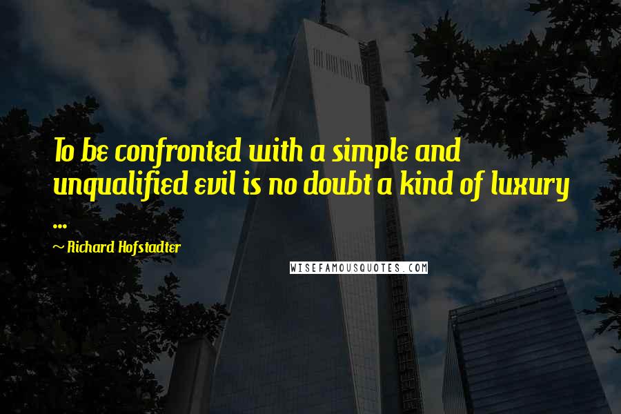 Richard Hofstadter Quotes: To be confronted with a simple and unqualified evil is no doubt a kind of luxury ...