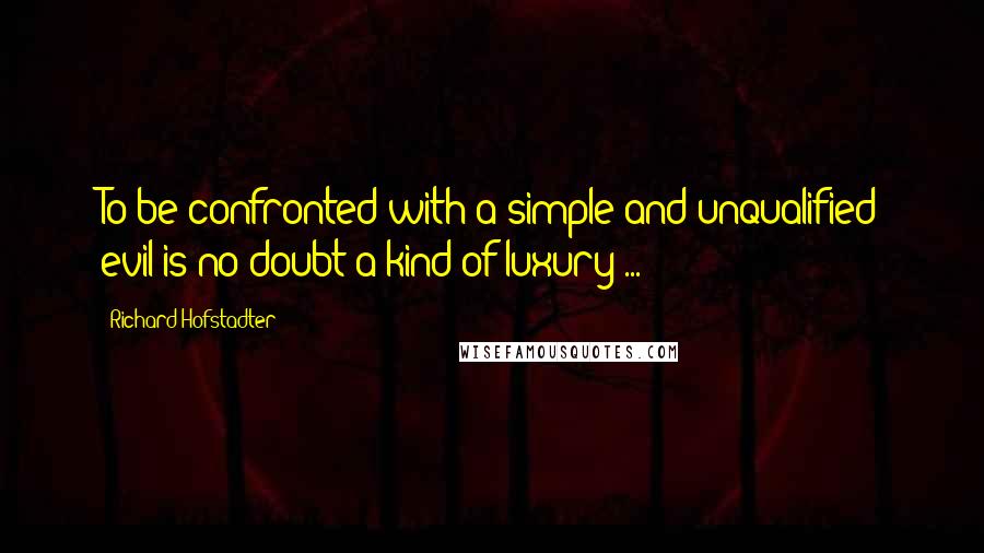 Richard Hofstadter Quotes: To be confronted with a simple and unqualified evil is no doubt a kind of luxury ...