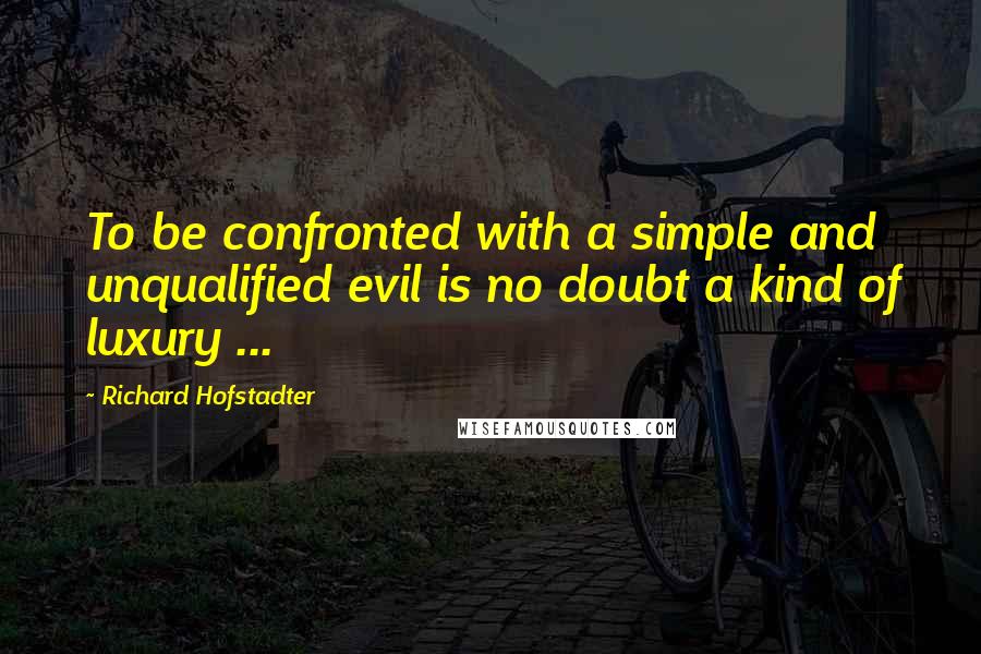 Richard Hofstadter Quotes: To be confronted with a simple and unqualified evil is no doubt a kind of luxury ...