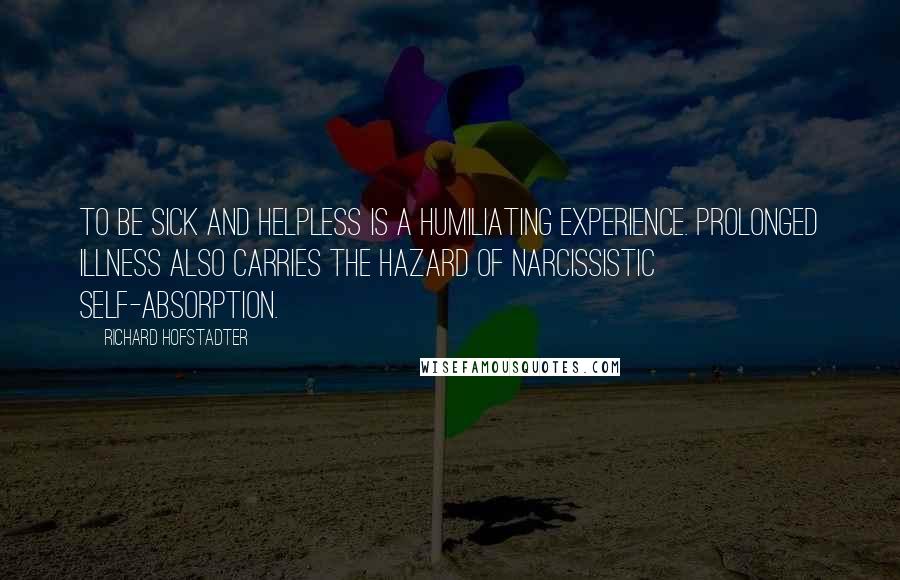 Richard Hofstadter Quotes: To be sick and helpless is a humiliating experience. Prolonged illness also carries the hazard of narcissistic self-absorption.