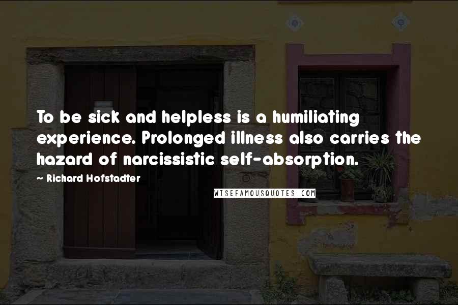 Richard Hofstadter Quotes: To be sick and helpless is a humiliating experience. Prolonged illness also carries the hazard of narcissistic self-absorption.