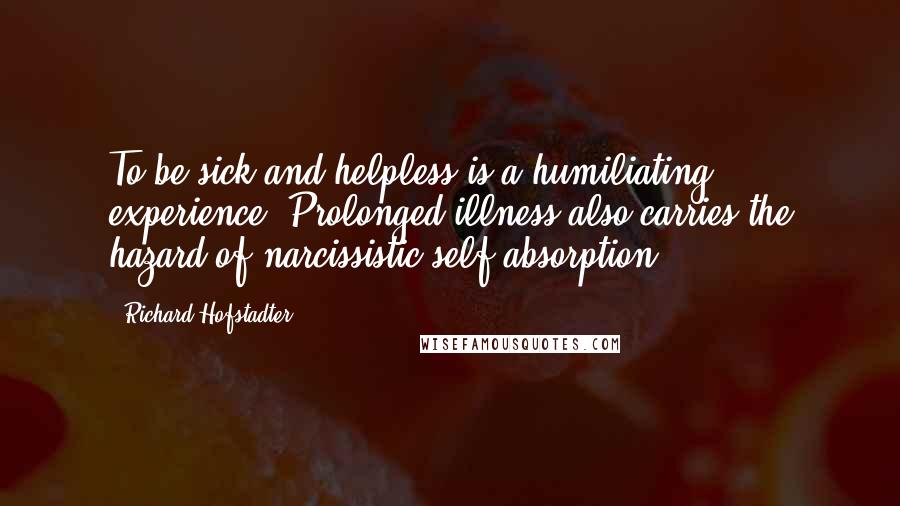 Richard Hofstadter Quotes: To be sick and helpless is a humiliating experience. Prolonged illness also carries the hazard of narcissistic self-absorption.