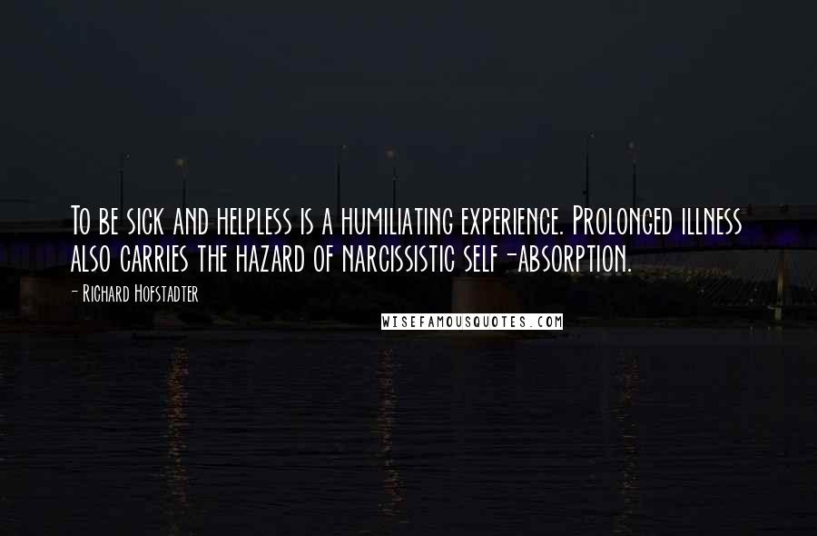 Richard Hofstadter Quotes: To be sick and helpless is a humiliating experience. Prolonged illness also carries the hazard of narcissistic self-absorption.