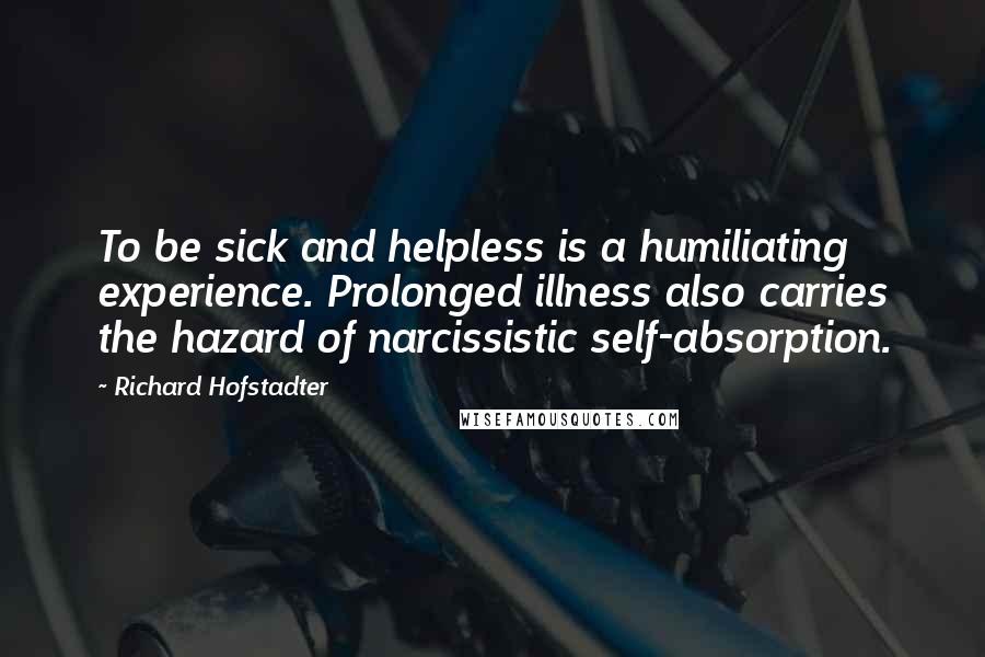 Richard Hofstadter Quotes: To be sick and helpless is a humiliating experience. Prolonged illness also carries the hazard of narcissistic self-absorption.