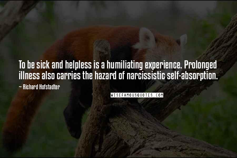 Richard Hofstadter Quotes: To be sick and helpless is a humiliating experience. Prolonged illness also carries the hazard of narcissistic self-absorption.