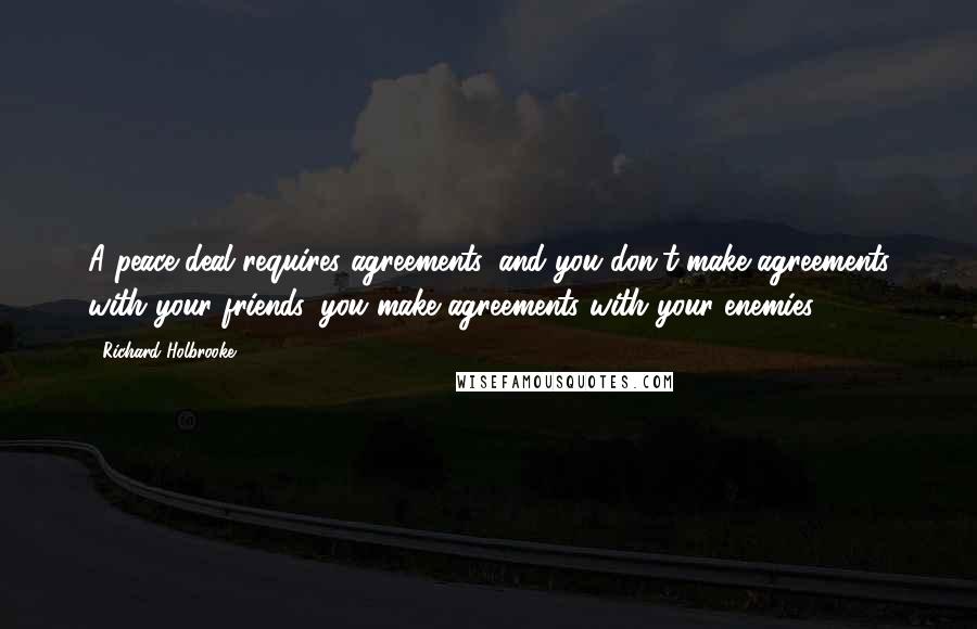 Richard Holbrooke Quotes: A peace deal requires agreements, and you don't make agreements with your friends, you make agreements with your enemies.