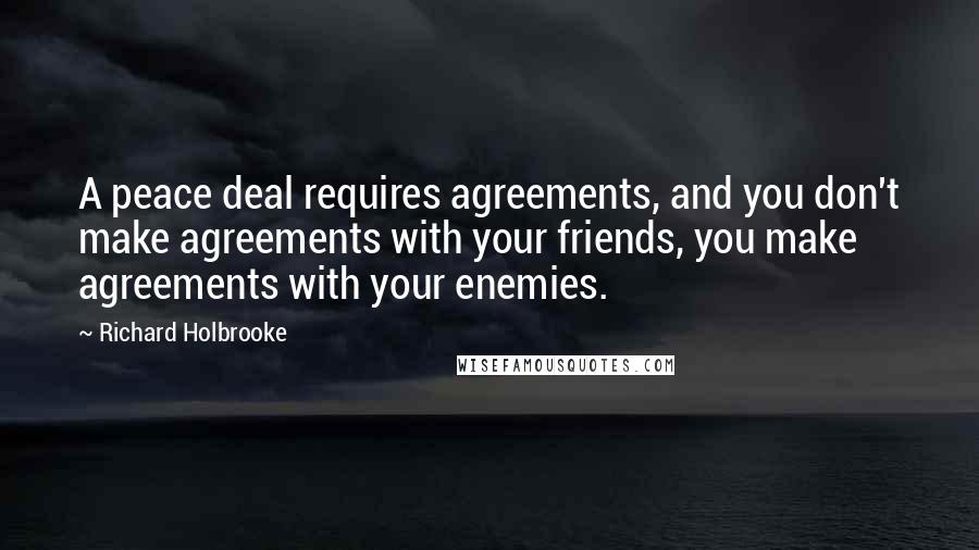 Richard Holbrooke Quotes: A peace deal requires agreements, and you don't make agreements with your friends, you make agreements with your enemies.