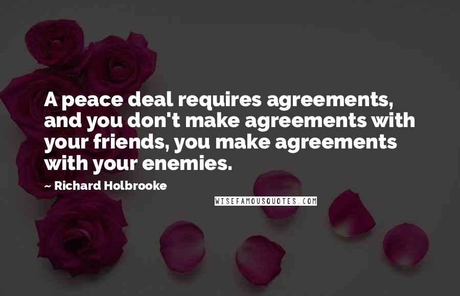 Richard Holbrooke Quotes: A peace deal requires agreements, and you don't make agreements with your friends, you make agreements with your enemies.