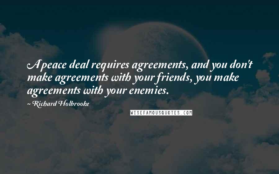 Richard Holbrooke Quotes: A peace deal requires agreements, and you don't make agreements with your friends, you make agreements with your enemies.