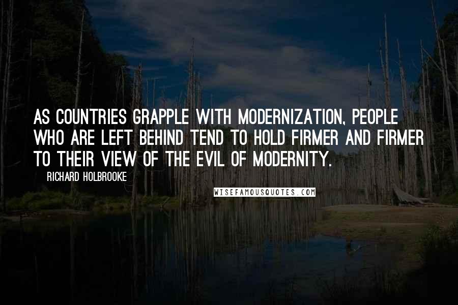 Richard Holbrooke Quotes: As countries grapple with modernization, people who are left behind tend to hold firmer and firmer to their view of the evil of modernity.