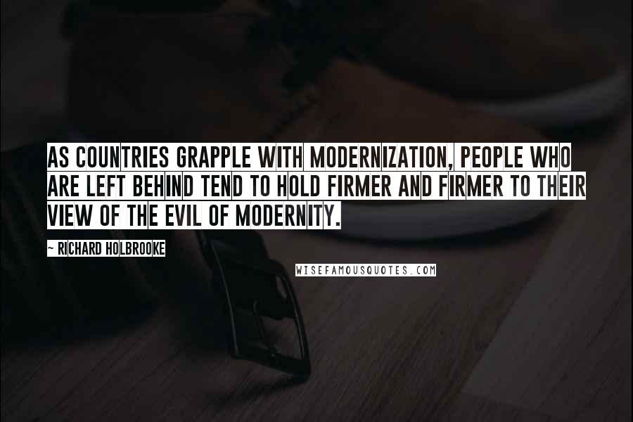 Richard Holbrooke Quotes: As countries grapple with modernization, people who are left behind tend to hold firmer and firmer to their view of the evil of modernity.