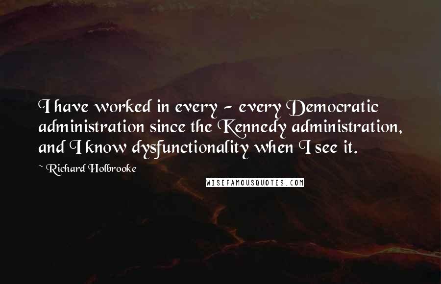 Richard Holbrooke Quotes: I have worked in every - every Democratic administration since the Kennedy administration, and I know dysfunctionality when I see it.