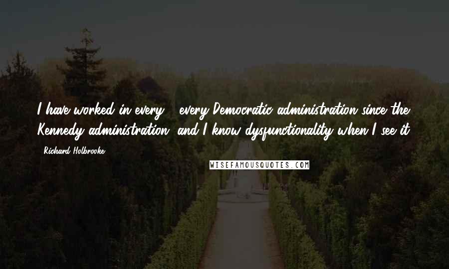 Richard Holbrooke Quotes: I have worked in every - every Democratic administration since the Kennedy administration, and I know dysfunctionality when I see it.