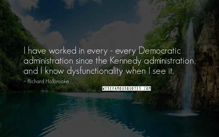 Richard Holbrooke Quotes: I have worked in every - every Democratic administration since the Kennedy administration, and I know dysfunctionality when I see it.