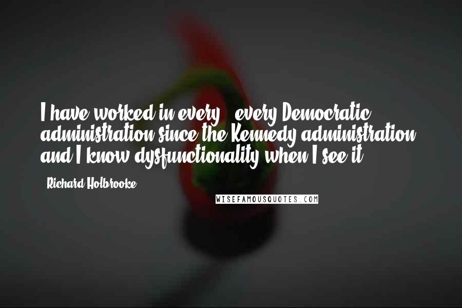 Richard Holbrooke Quotes: I have worked in every - every Democratic administration since the Kennedy administration, and I know dysfunctionality when I see it.