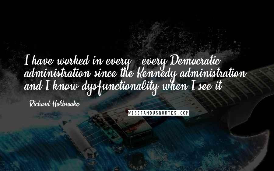 Richard Holbrooke Quotes: I have worked in every - every Democratic administration since the Kennedy administration, and I know dysfunctionality when I see it.