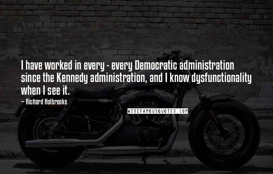 Richard Holbrooke Quotes: I have worked in every - every Democratic administration since the Kennedy administration, and I know dysfunctionality when I see it.