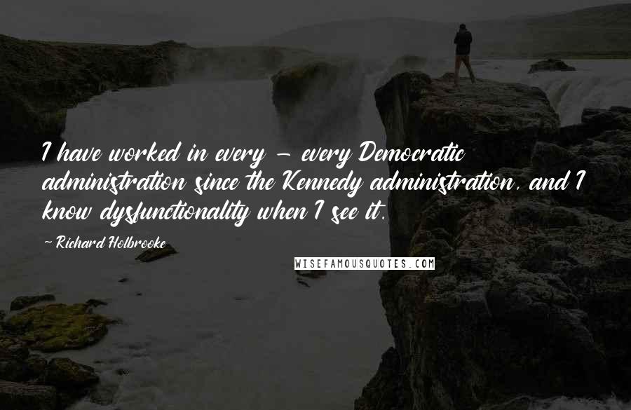 Richard Holbrooke Quotes: I have worked in every - every Democratic administration since the Kennedy administration, and I know dysfunctionality when I see it.