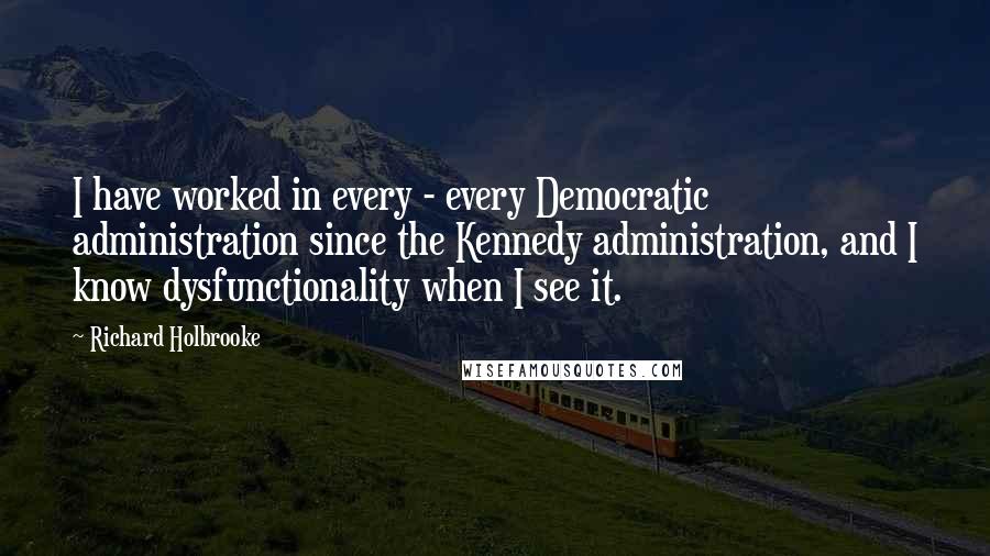 Richard Holbrooke Quotes: I have worked in every - every Democratic administration since the Kennedy administration, and I know dysfunctionality when I see it.