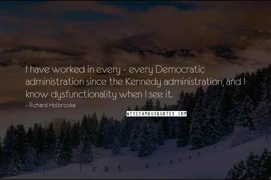 Richard Holbrooke Quotes: I have worked in every - every Democratic administration since the Kennedy administration, and I know dysfunctionality when I see it.