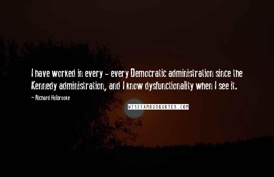 Richard Holbrooke Quotes: I have worked in every - every Democratic administration since the Kennedy administration, and I know dysfunctionality when I see it.