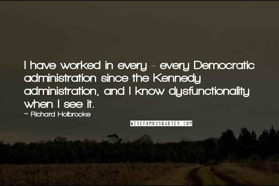 Richard Holbrooke Quotes: I have worked in every - every Democratic administration since the Kennedy administration, and I know dysfunctionality when I see it.