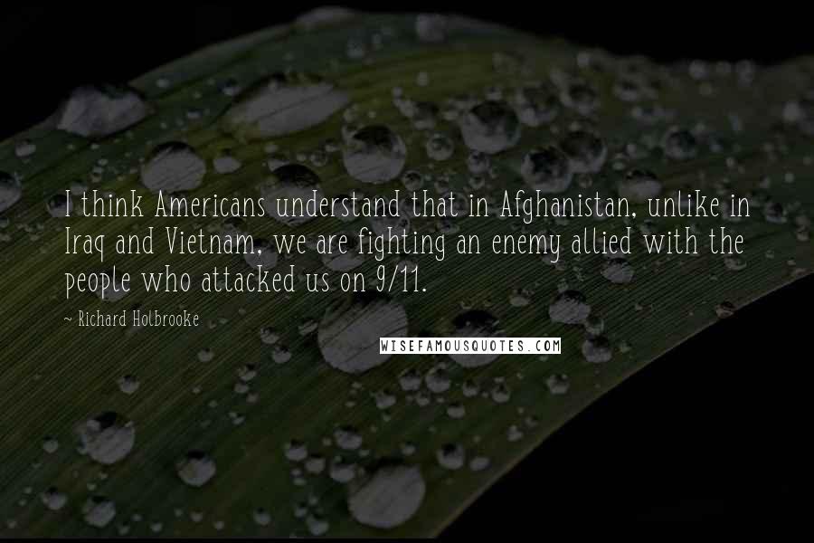 Richard Holbrooke Quotes: I think Americans understand that in Afghanistan, unlike in Iraq and Vietnam, we are fighting an enemy allied with the people who attacked us on 9/11.