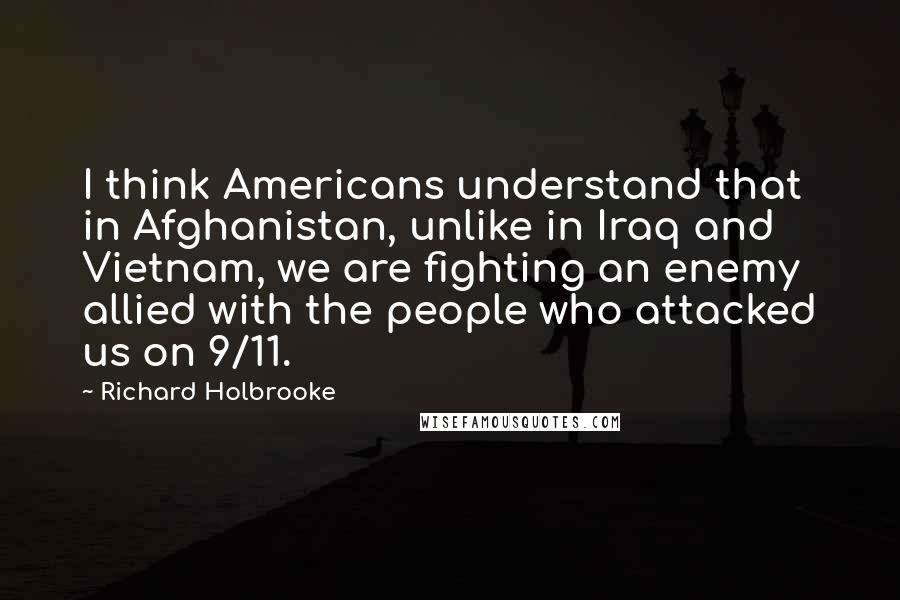 Richard Holbrooke Quotes: I think Americans understand that in Afghanistan, unlike in Iraq and Vietnam, we are fighting an enemy allied with the people who attacked us on 9/11.