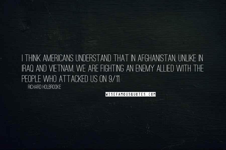 Richard Holbrooke Quotes: I think Americans understand that in Afghanistan, unlike in Iraq and Vietnam, we are fighting an enemy allied with the people who attacked us on 9/11.