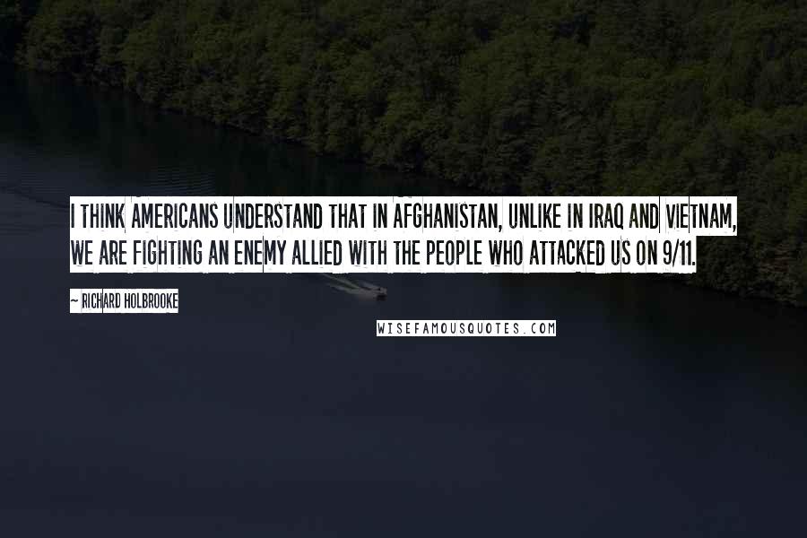 Richard Holbrooke Quotes: I think Americans understand that in Afghanistan, unlike in Iraq and Vietnam, we are fighting an enemy allied with the people who attacked us on 9/11.