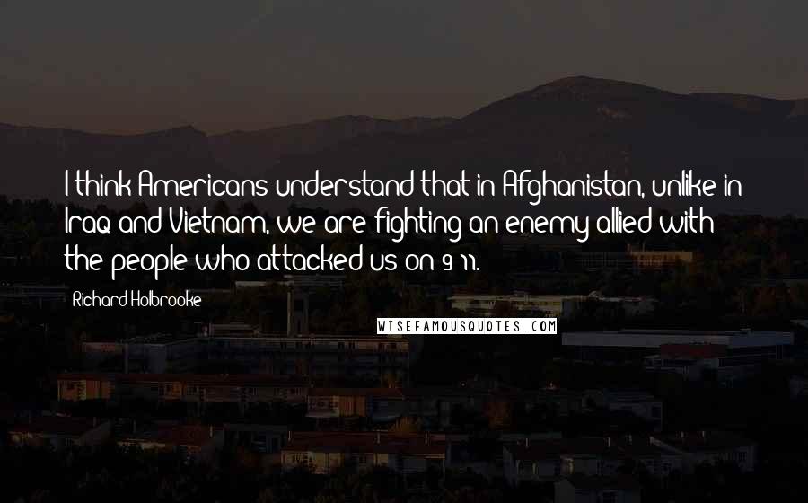 Richard Holbrooke Quotes: I think Americans understand that in Afghanistan, unlike in Iraq and Vietnam, we are fighting an enemy allied with the people who attacked us on 9/11.