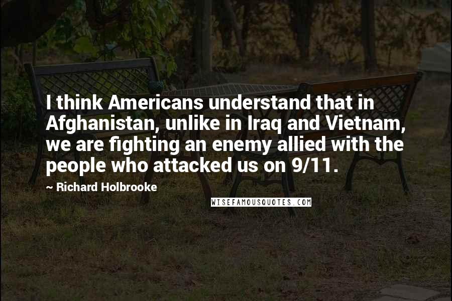 Richard Holbrooke Quotes: I think Americans understand that in Afghanistan, unlike in Iraq and Vietnam, we are fighting an enemy allied with the people who attacked us on 9/11.