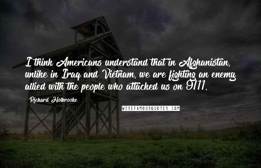 Richard Holbrooke Quotes: I think Americans understand that in Afghanistan, unlike in Iraq and Vietnam, we are fighting an enemy allied with the people who attacked us on 9/11.