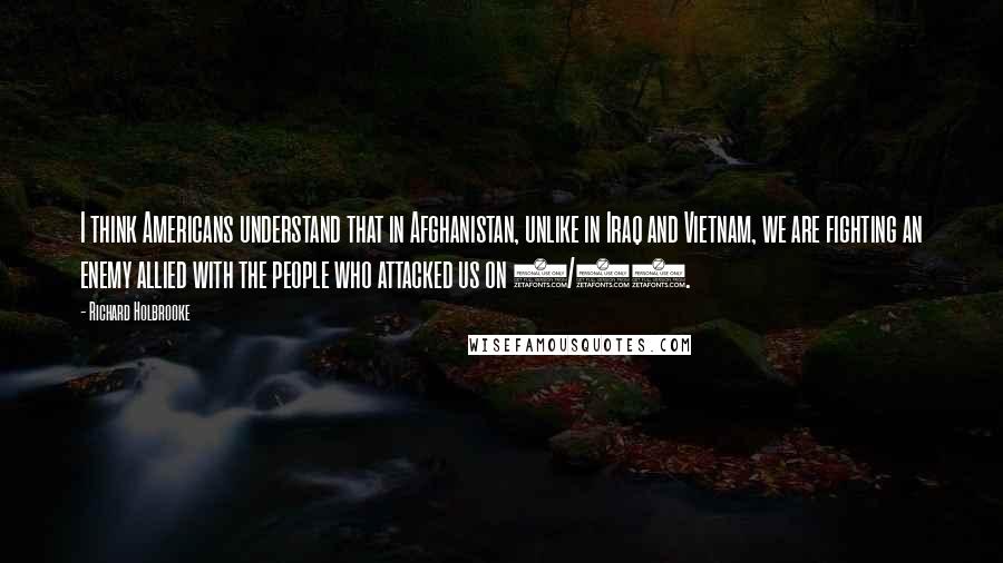 Richard Holbrooke Quotes: I think Americans understand that in Afghanistan, unlike in Iraq and Vietnam, we are fighting an enemy allied with the people who attacked us on 9/11.