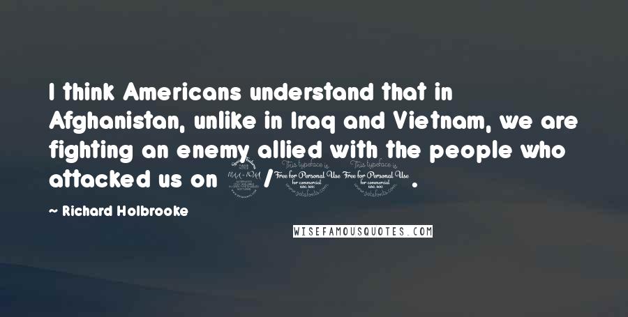 Richard Holbrooke Quotes: I think Americans understand that in Afghanistan, unlike in Iraq and Vietnam, we are fighting an enemy allied with the people who attacked us on 9/11.