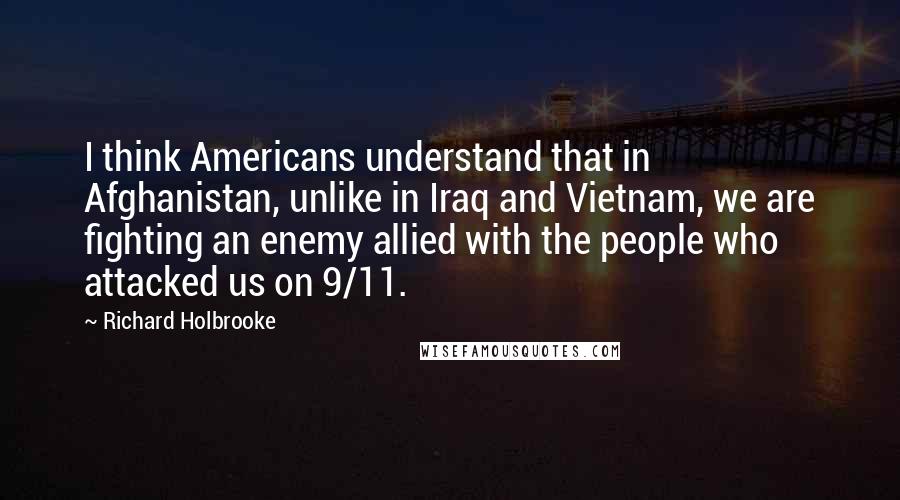 Richard Holbrooke Quotes: I think Americans understand that in Afghanistan, unlike in Iraq and Vietnam, we are fighting an enemy allied with the people who attacked us on 9/11.