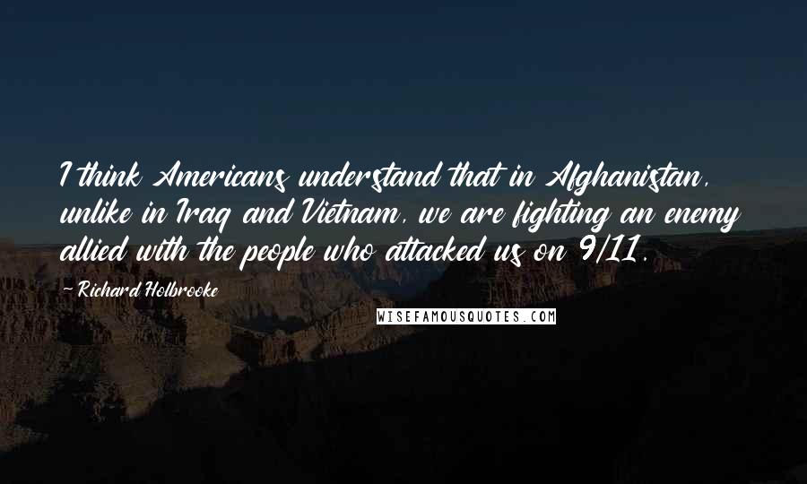 Richard Holbrooke Quotes: I think Americans understand that in Afghanistan, unlike in Iraq and Vietnam, we are fighting an enemy allied with the people who attacked us on 9/11.