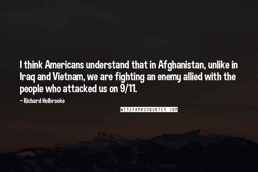 Richard Holbrooke Quotes: I think Americans understand that in Afghanistan, unlike in Iraq and Vietnam, we are fighting an enemy allied with the people who attacked us on 9/11.