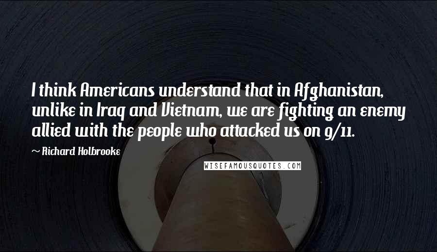 Richard Holbrooke Quotes: I think Americans understand that in Afghanistan, unlike in Iraq and Vietnam, we are fighting an enemy allied with the people who attacked us on 9/11.