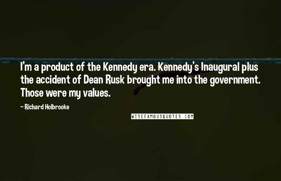 Richard Holbrooke Quotes: I'm a product of the Kennedy era. Kennedy's Inaugural plus the accident of Dean Rusk brought me into the government. Those were my values.