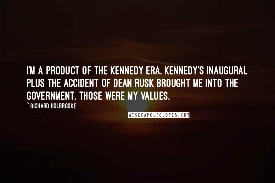 Richard Holbrooke Quotes: I'm a product of the Kennedy era. Kennedy's Inaugural plus the accident of Dean Rusk brought me into the government. Those were my values.