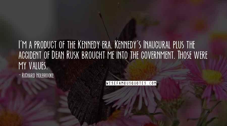 Richard Holbrooke Quotes: I'm a product of the Kennedy era. Kennedy's Inaugural plus the accident of Dean Rusk brought me into the government. Those were my values.
