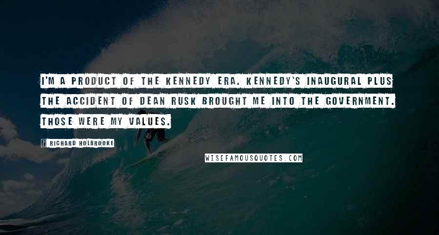 Richard Holbrooke Quotes: I'm a product of the Kennedy era. Kennedy's Inaugural plus the accident of Dean Rusk brought me into the government. Those were my values.
