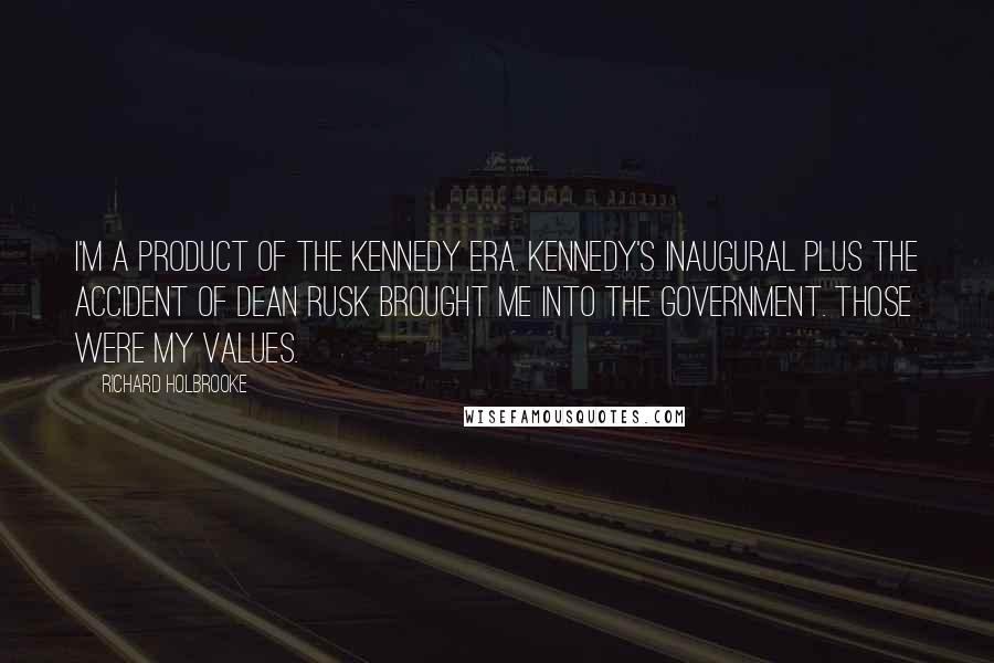 Richard Holbrooke Quotes: I'm a product of the Kennedy era. Kennedy's Inaugural plus the accident of Dean Rusk brought me into the government. Those were my values.